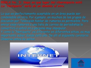 REGLA No. 3: Sepa en que lugar del ciberespacio está
La “Netiqueta” varía de un dominio al otro.

Lo que es perfectamente aceptable en un área puede ser
condenable en otra. Por ejemplo, en muchos de los grupos de
discusión por Televisión hablar de rumores es permisible. Pero
enviar esos rumores a una lista de correo de periodistas lo
convertirá a usted en a persona muy impopular.
Y como la “Netiqueta” es diferente en diferentes sitios, es muy
importante saber donde está uno. De allí el siguiente corolario:
Observe antes de saltar.
 
