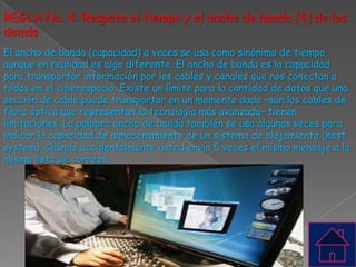 REGLA No. 4: Respete el tiempo y el ancho de banda [4] de los
demás
El ancho de banda (capacidad) a veces se usa como sinónimo de tiempo,
aunque en realidad es algo diferente. El ancho de banda es la capacidad
para transportar información por los cables y canales que nos conectan a
todos en el ciberespacio. Existe un límite para la cantidad de datos que una
sección de cable puede transportar en un momento dado –aún los cables de
fibra óptica que representan la tecnología más avanzada– tienen
limitaciones. La palabra ancho de banda también se usa algunas veces para
indicar la capacidad de almacenamiento de un sistema de alojamiento (host
system). Cuándo accidentalmente usted envía 5 veces el mismo mensaje a la
misma lista de correos.
 