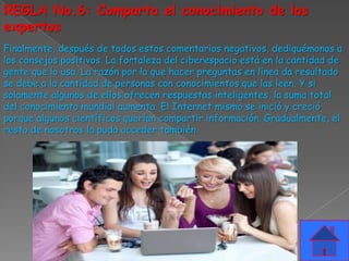 REGLA No.6: Comparta el conocimiento de los
expertos
Finalmente, después de todos estos comentarios negativos, dediquémonos a
los consejos positivos. La fortaleza del ciberespacio está en la cantidad de
gente que lo usa. La razón por la que hacer preguntas en línea da resultado
se debe a la cantidad de personas con conocimientos que las leen. Y si
solamente algunos de ellos ofrecen respuestas inteligentes, la suma total
del conocimiento mundial aumenta. El Internet mismo se inició y creció
porque algunos científicos querían compartir información. Gradualmente, el
resto de nosotros la pudo acceder también.
 