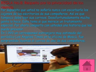 REGLA No.8: Respeto por la privacidad de los
demás
Por supuesto que usted no soñaría nunca con escarbarle los
cajones de los escritorios de sus compañeros. Así es que
tampoco debe leer sus correos. Desafortunadamente mucha
gente lo hace. Este tema si que merece un tratamiento
especial. Por ahora comparto con ustedes una historia que les
puede prevenir.
En 1.993 un corresponsal extranjero muy estimado del
periódico Los Ángeles Times en la oficina de Moscú, fue
sorprendido leyendo el correo de uno de sus compañeros.
 