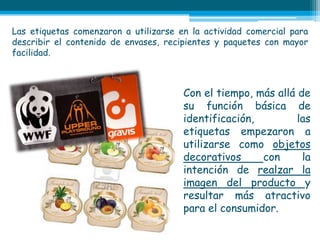 Las etiquetas comenzaron a utilizarse en la actividad comercial para
describir el contenido de envases, recipientes y paquetes con mayor
facilidad.



                                       Con el tiempo, más allá de
                                       su función básica de
                                       identificación,         las
                                       etiquetas empezaron a
                                       utilizarse como objetos
                                       decorativos     con      la
                                       intención de realzar la
                                       imagen del producto y
                                       resultar más atractivo
                                       para el consumidor.
 