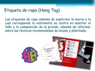 Etiqueta de ropa (Hang Tag)

Las etiquetas de ropa además de explicitar la marca a la
cual corresponde la vestimenta se centra en mostrar el
talle y la composición de la prenda, además de informar
sobre las técnicas recomendadas de lavado y planchado.
 
