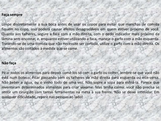 Faça sempre

Limpe discretamente a sua boca antes de usar os copos para evitar que manchas de comida
fiquem no copo, isso poderá causar efeitos desagradáveis em quem estiver próximo de você.
Quanto aos talheres, segure a faca com a mão direita, com o dedo indicador mais próximo da
lâmina sem encostar, e, enquanto estiver utilizando a faca, maneje o garfo com a mão esquerda.
Tratando-se de uma comida que não necessite ser cortada, utilize o garfo com a mão direita. Os
alimentos são cortados à medida que se come.


Não faça

Picar todos os alimentos para depois comê-los só com o garfo ou colher, lembre-se que você não
está num boteco. Ficar passando com os talheres da mão direita para esquerda ou vice-versa.
Não beber a água, ou o vinho todo de uma vez. Não sopre a sopa para esfriá-la. Parece que
inventaram determinados alimentos para criar vexame. Mas tenha calma: você não precisa se
sentir um cirurgião com tantas ferramentas na mesa à sua frente. Não se deixe intimidar. Em
qualquer dificuldade, repare nas pessoas ao lado!
 
