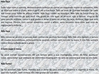 Não faça

Evite lutar com a comida, demonstrando esforço ao cortar ou erguendo muito os cotovelos. Não
se debruce sobre o prato, leve o garfo até a sua boca. Não se sirva de grandes bocados de cada
vez como uma folha de alface inteira. Não faça ruídos ao mastigar. Não fale de boca cheia. Se
houver uma comida de que você não gosta ou não quer se arriscar, não a recuse; sirva-se de
uma porção mínima, coma o que puder e deixe o resto no prato, ou seja, disfarce, diga que está
em regime. Porém, com certos alimentos como a alface, seria péssima ideia dizer que está de
regime para evitá-la.

Não faça

Não converse só com a pessoa mais conhecida ou mais bonito(a). Não fale alto demais e jamais
dê risadas escandalosas, principalmente quando estiver com comida na boca. E não fale sempre
com o rosto voltado para o prato.

O bate papo à mesa

Se você estiver conversando, dê um tempo para a sua mastigação, antes de falar qualquer
coisa, para evitar que pedaços de alimentos respinguem na cara da pessoa que está ao seu lado.

Não fume!

Se for possível, não fume, mesmo que a dona da casa coloque cinzeiros e cigarros à mesa. Os
que não fumam, com certeza não irão gostar da sua ideia.
 