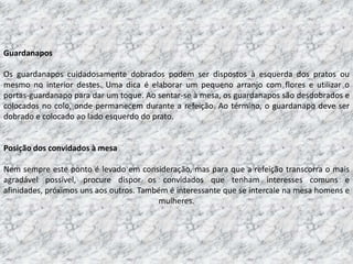 Guardanapos

Os guardanapos cuidadosamente dobrados podem ser dispostos à esquerda dos pratos ou
mesmo no interior destes. Uma dica é elaborar um pequeno arranjo com flores e utilizar o
portas-guardanapo para dar um toque. Ao sentar-se à mesa, os guardanapos são desdobrados e
colocados no colo, onde permanecem durante a refeição. Ao término, o guardanapo deve ser
dobrado e colocado ao lado esquerdo do prato.


Posição dos convidados à mesa

Nem sempre este ponto é levado em consideração, mas para que a refeição transcorra o mais
agradável possível, procure dispor os convidados que tenham interesses comuns e
afinidades, próximos uns aos outros. Também é interessante que se intercale na mesa homens e
                                         mulheres.
 
