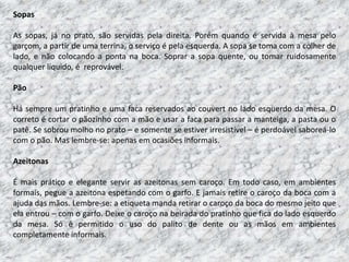Sopas

As sopas, já no prato, são servidas pela direita. Porém quando é servida à mesa pelo
garçom, a partir de uma terrina, o serviço é pela esquerda. A sopa se toma com a colher de
lado, e não colocando a ponta na boca. Soprar a sopa quente, ou tomar ruidosamente
qualquer líquido, é reprovável.

Pão

Há sempre um pratinho e uma faca reservados ao couvert no lado esquerdo da mesa. O
correto é cortar o pãozinho com a mão e usar a faca para passar a manteiga, a pasta ou o
patê. Se sobrou molho no prato – e somente se estiver irresistível – é perdoável saboreá-lo
com o pão. Mas lembre-se: apenas em ocasiões informais.

Azeitonas

É mais prático e elegante servir as azeitonas sem caroço. Em todo caso, em ambientes
formais, pegue a azeitona espetando com o garfo. E jamais retire o caroço da boca com a
ajuda das mãos. Lembre-se: a etiqueta manda retirar o caroço da boca do mesmo jeito que
ela entrou – com o garfo. Deixe o caroço na beirada do pratinho que fica do lado esquerdo
da mesa. Só é permitido o uso do palito de dente ou as mãos em ambientes
completamente informais.
 