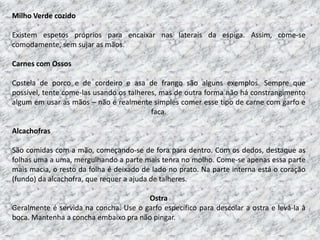 Milho Verde cozido

Existem espetos próprios para encaixar nas laterais da espiga. Assim, come-se
comodamente, sem sujar as mãos.

Carnes com Ossos

Costela de porco e de cordeiro e asa de frango são alguns exemplos. Sempre que
possível, tente come-las usando os talheres, mas de outra forma não há constrangimento
algum em usar as mãos – não é realmente simples comer esse tipo de carne com garfo e
                                          faca.

Alcachofras

São comidas com a mão, começando-se de fora para dentro. Com os dedos, destaque as
folhas uma a uma, mergulhando a parte mais tenra no molho. Come-se apenas essa parte
mais macia, o resto da folha é deixado de lado no prato. Na parte interna está o coração
(fundo) da alcachofra, que requer a ajuda de talheres.

                                       Ostra
Geralmente é servida na concha. Use o garfo específico para descolar a ostra e levá-la à
boca. Mantenha a concha embaixo pra não pingar.
 