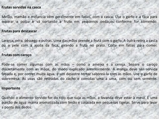 Frutas servidas na casca

Melão, mamão e melancia vêm geralmente em fatias, com a casca. Use o garfo e a faca para
separar a polpa e vá cortando a fruta em pequenos pedaços conforme for comendo.

Frutas para descascar

Laranja, pera, pêssego e outras. Uma das mãos prende a fruta com o garfo. A outra retira a casca
ou a pele com a ajuda da faca, girando a fruta no prato. Corte em fatias para comer.

Frutas com caroço

Pode-se comer algumas com as mãos – como a ameixa e a cereja. Separe o caroço
discretamente com as mãos, do modo explicado anteriormente. A manga deve ser servida
fatiada e, por conter muita água, é um desastre tentar saboreá-la com as mãos. Use o garfo de
sobremesa. As uvas são retiradas do cacho e comidas uma a uma, com ou sem semente.

Importante

Quando o alimento servido for do tipo que suja as mãos, a lavanda deve estar à mesa. É uma
porção de água morna aromatizada com limão e colocada em pequenas tigelas. Serve para lavar
a ponta dos dedos.
 