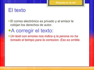Etiqueta en la red


El texto

 El correo electrónico es privado y al emisor le
  cobijan los derechos de autor.

A corregir el texto:
 Un texti con errores nos indica q la perona no ha
  tomado el teimpo para la correxion. Eso es orrible.
 