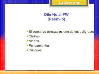 Etiqueta en la red



           Dile No al FW
             (Reenvío)


 El comando forward es uno de los peligrosos:
 Chistes
 Alertas
 Pensamientos
 Historias
 