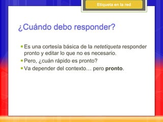 Etiqueta en la red




¿Cuándo debo responder?

 Es una cortesía básica de la netetiqueta responder
  pronto y editar lo que no es necesario.
 Pero, ¿cuán rápido es pronto?
 Va depender del contexto… pero pronto.
 
