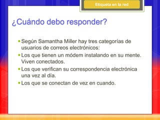Etiqueta en la red



¿Cuándo debo responder?

  Según Samantha Miller hay tres categorías de
   usuarios de correos electrónicos:
  Los que tienen un módem instalando en su mente.
   Viven conectados.
  Los que verifican su correspondencia electrónica
   una vez al día.
  Los que se conectan de vez en cuando.
 