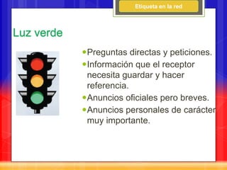 Etiqueta en la red



Luz verde
            Preguntas directas y peticiones.
            Información que el receptor
             necesita guardar y hacer
             referencia.
            Anuncios oficiales pero breves.
            Anuncios personales de carácter
             muy importante.
 
