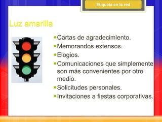 Etiqueta en la red



Luz amarilla
               Cartas de agradecimiento.
               Memorandos extensos.
               Elogios.
               Comunicaciones que simplemente
                son más convenientes por otro
                medio.
               Solicitudes personales.
               Invitaciones a fiestas corporativas.
 