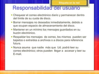 Etiqueta en la red

 Responsabilidad del usuario
 Chequear el correo electrónico diario y permanecer dentro
  del límite de su cuota de disco.
 Borrar mensajes no deseados inmediatamente, debido a
  que ocupan espacio de almacenamiento del disco.
 Mantener en un mínimo los mensajes guardados en su
  buzón electrónico.
 Respaldar los mensajes de correo, los mismos pueden ser
  bajados o extraídos a archivos o a discos para referencia
  futura.
 Nunca asuma que nadie más que Ud. podrá leer su
  correo electrónico; otros pueden llegar a accesar y leer su
  E-mail.
 