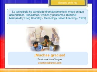 Etiqueta en la red


• La tecnología ha cambiado dramáticamente el modo en que
aprendemos, trabajamos, vivimos y pensamos. (Michael
Marquardt y Greg Kearsley - technology Based Learning - 1999)




                   ¡Muchas gracias!
                      Patricia Acosta Vargas
                      acostanp@gmail.com
 