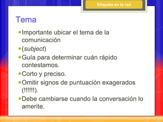 Etiqueta en la red


Tema
Importante ubicar el tema de la
 comunicación
(subject)
Guía para determinar cuán rápido
 contestamos.
Corto y preciso.
Omitir signos de puntuación exagerados
 (!!!!!!).
Debe cambiarse cuando la conversación lo
 amerite.
 