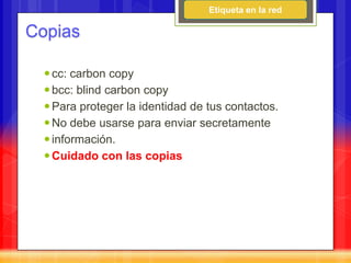 Etiqueta en la red

Copias

   cc: carbon copy
   bcc: blind carbon copy
   Para proteger la identidad de tus contactos.
   No debe usarse para enviar secretamente
   información.
   Cuidado con las copias
 