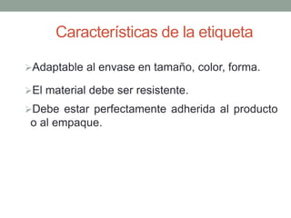 Características de la etiqueta 
Adaptable al envase en tamaño, color, forma. 
El material debe ser resistente. 
Debe estar perfectamente adherida al producto 
o al empaque. 
 