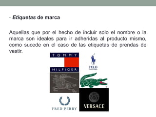 • Etiquetas de marca 
Aquellas que por el hecho de incluir solo el nombre o la 
marca son ideales para ir adheridas al producto mismo, 
como sucede en el caso de las etiquetas de prendas de 
vestir. 
 
