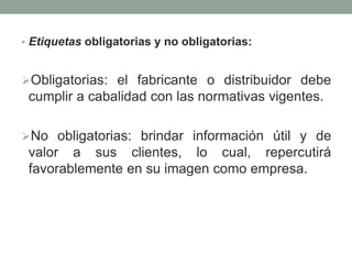 • Etiquetas obligatorias y no obligatorias: 
Obligatorias: el fabricante o distribuidor debe 
cumplir a cabalidad con las normativas vigentes. 
No obligatorias: brindar información útil y de 
valor a sus clientes, lo cual, repercutirá 
favorablemente en su imagen como empresa. 
 