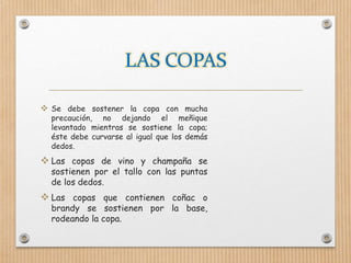  Se debe sostener la copa con mucha
precaución, no dejando el meñique
levantado mientras se sostiene la copa;
éste debe curvarse al igual que los demás
dedos.
 Las copas de vino y champaña se
sostienen por el tallo con las puntas
de los dedos.
 Las copas que contienen coñac o
brandy se sostienen por la base,
rodeando la copa.
 