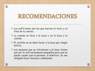  Los anfitriones son los que marcan el inicio y el
final de la comida.
 La comida se lleva a la boca y no la boca a la
comida.
 El cuchillo no se debe llevar a la boca por ningún
motivo.
 Los pedazos que se introducen a la boca tienen
que ser lo suficientemente pequeños para que no
pueda causar que la persona, al masticar, se vea
obligada hacer muecas o ademanes.
 