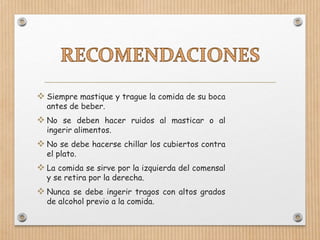  Siempre mastique y trague la comida de su boca
antes de beber.
 No se deben hacer ruidos al masticar o al
ingerir alimentos.
 No se debe hacerse chillar los cubiertos contra
el plato.
 La comida se sirve por la izquierda del comensal
y se retira por la derecha.
 Nunca se debe ingerir tragos con altos grados
de alcohol previo a la comida.
 