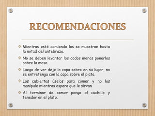 Mientras esté comiendo los se muestran hasta
la mitad del antebrazo.
 No se deben levantar los codos menos ponerlos
sobre la mesa.
 Luego de ver deje la copa sobre en su lugar, no
se entretenga con la copa sobre el plato.
 Los cubiertos úselos para comer y no los
manipule mientras espera que le sirvan
 Al terminar de comer ponga el cuchillo y
tenedor en el plato.
 