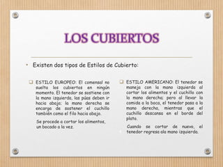 • Existen dos tipos de Estilos de Cubierto:
 ESTILO AMERICANO: El tenedor se
maneja con la mano izquierda al
cortar los alimentos y el cuchillo con
la mano derecha; pero al llevar la
comida a la boca, el tenedor pasa a la
mano derecha, mientras que el
cuchillo descansa en el borde del
plato.
Cuando se cortar de nuevo, el
t tenedor regresa ala mano izquierda.
 ESTILO EUROPEO: El comensal no
suelta los cubiertos en ningún
momento. El tenedor se sostiene con
la mano izquierda, las púas deben ir
hacia abajo; la mano derecha se
encarga de sostener el cuchillo
también como el filo hacia abajo.
Se procede a cortar los alimentos,
un bocado a la vez.
 