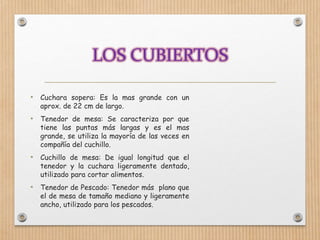 • Cuchara sopera: Es la mas grande con un
aprox. de 22 cm de largo.
• Tenedor de mesa: Se caracteriza por que
tiene las puntas más largas y es el mas
grande, se utiliza la mayoría de las veces en
compañía del cuchillo.
• Cuchillo de mesa: De igual longitud que el
tenedor y la cuchara ligeramente dentado,
utilizado para cortar alimentos.
• Tenedor de Pescado: Tenedor más plano que
el de mesa de tamaño mediano y ligeramente
ancho, utilizado para los pescados.
 