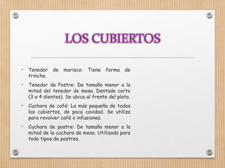 • Tenedor de marisco: Tiene forma de
trinche.
• Tenedor de Postre: De tamaño menor a la
mitad del tenedor de mesa. Dentado corto
(3 a 4 dientes). Se ubica al frente del plato.
• Cuchara de café: La más pequeña de todos
los cubiertos, de poca cavidad. Se utiliza
para revolver café o infusiones.
• Cuchara de postre: De tamaño menor a la
mitad de la cuchara de mesa. Utilizada para
todo tipos de postres.
 