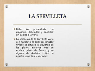  Debe ser presentada con
elegancia, sobriedad y sencillez
sin dobles a la vista.
 La ubicación de la servilleta varia
con respecto al país; en Estados
Unidos se sitúa a la izquierda de
los platos mientras que en
muchos países de Europa y en
algunos de América Latina lo
usuales ponerla a la derecha.
 