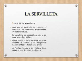 Uso de la Servilleta:
- Una vez el anfitrión ha tomado la
servilleta se considera formalmente
iniciada la comida.
- La servilleta se desdobla en dos y se
pone sobre las rodillas.
- Puede usarse cuantas veces se necesite
durante la comida y es obligatorio
hacerlo antes de tomar agua o vino.
- Al finalizar la cena la servilleta se debe
poner al lado derecho, sin doblarla.
 