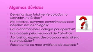  Devemos ficar totalmente calados no
elevador, no ônibus?
 No trabalho, devemos cumprimentar com
beijinhos nossos colegas?
 Posso chamar meus colegas por apelidos?
 Posso correr pelo meu local de trabalho?
 Ao tossir ou espirrar, devo colocar mão direita
sobre os lábios?
 Posso comer no meu ambiente de trabalho?
 