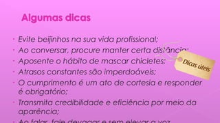 • Evite beijinhos na sua vida profissional;
• Ao conversar, procure manter certa distância;
• Aposente o hábito de mascar chicletes;
• Atrasos constantes são imperdoáveis;
• O cumprimento é um ato de cortesia e responder
é obrigatório;
• Transmita credibilidade e eficiência por meio da
aparência;
 