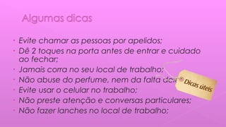 • Evite chamar as pessoas por apelidos;
• Dê 2 toques na porta antes de entrar e cuidado
ao fechar;
• Jamais corra no seu local de trabalho;
• Não abuse do perfume, nem da falta dele;
• Evite usar o celular no trabalho;
• Não preste atenção e conversas particulares;
• Não fazer lanches no local de trabalho;
 