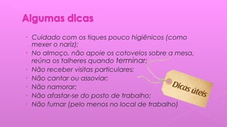 • Cuidado com os tiques pouco higiênicos (como
mexer o nariz);
• No almoço, não apoie os cotovelos sobre a mesa,
reúna os talheres quando terminar;
• Não receber visitas particulares;
• Não cantar ou assoviar;
• Não namorar;
• Não afastar-se do posto de trabalho;
• Não fumar (pelo menos no local de trabalho)
 
