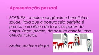  POSTURA – imprime elegância e beneficia a
saúde. Para que a postura seja perfeita é
preciso o equilíbrio de todas as partes do
corpo. Faça, porém, da postura correta uma
atitude natural.
 Andar, sentar e de pé.
 