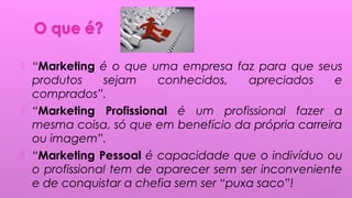  “Marketing é o que uma empresa faz para que seus
produtos sejam conhecidos, apreciados e
comprados”.
 “Marketing Profissional é um profissional fazer a
mesma coisa, só que em benefício da própria carreira
ou imagem”.
 “Marketing Pessoal é capacidade que o indivíduo ou
o profissional tem de aparecer sem ser inconveniente
e de conquistar a chefia sem ser “puxa saco”!
 