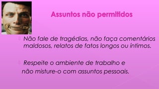  Não fale de tragédias, não faça comentários
maldosos, relatos de fatos longos ou íntimos.
 Respeite o ambiente de trabalho e
não misture-o com assuntos pessoais.
 
