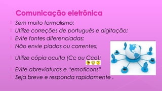  Sem muito formalismo;
 Utilize correções de português e digitação;
 Evite fontes diferenciadas;
 Não envie piadas ou correntes;
 Utilize cópia oculta (Cc ou Cco);
 Evite abreviaturas e “emoticons”
 Seja breve e responda rapidamente .
 
