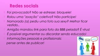  Foi provocado? Não se estresse: bloqueie!
 Rolou uma ''zoação'' coletiva? Não participe!
 Namorado (a) pediu uma foto sua sexy? Melhor ficar
vestido..
 Amigão mandou link para foto da BBB pelada? É vírus!
 É possível argumentar ou discordar sendo educado!
 Informações pessoais e profissionais:
pense antes de publicar!
 