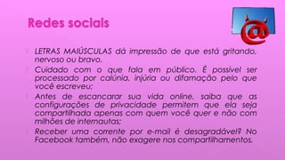  LETRAS MAIÚSCULAS dá impressão de que está gritando,
nervoso ou bravo.
 Cuidado com o que fala em público. É possível ser
processado por calúnia, injúria ou difamação pelo que
você escreveu;
 Antes de escancarar sua vida online, saiba que as
configurações de privacidade permitem que ela seja
compartilhada apenas com quem você quer e não com
milhões de internautas;
 Receber uma corrente por e-mail é desagradável? No
Facebook também, não exagere nos compartilhamentos.
 