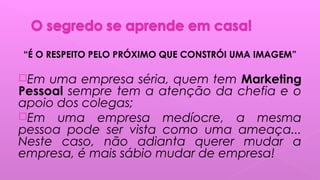 “É O RESPEITO PELO PRÓXIMO QUE CONSTRÓI UMA IMAGEM”
Em uma empresa séria, quem tem Marketing
Pessoal sempre tem a atenção da chefia e o
apoio dos colegas;
Em uma empresa medíocre, a mesma
pessoa pode ser vista como uma ameaça...
Neste caso, não adianta querer mudar a
empresa, é mais sábio mudar de empresa!
 