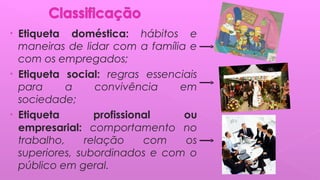 • Etiqueta doméstica: hábitos e
maneiras de lidar com a família e
com os empregados;
• Etiqueta social: regras essenciais
para a convivência em
sociedade;
• Etiqueta profissional ou
empresarial: comportamento no
trabalho, relação com os
superiores, subordinados e com o
público em geral.
 