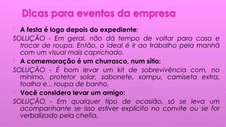  A festa é logo depois do expediente:
SOLUÇÃO - Em geral, não dá tempo de voltar para casa e
trocar de roupa. Então, o ideal é ir ao trabalho pela manhã
com um visual mais caprichado.
 A comemoração é um churrasco, num sítio:
SOLUÇÃO - É bom levar um kit de sobrevivência com, no
mínimo, protetor solar, sabonete, xampu, camiseta extra,
toalha e... roupa de banho. 
 Você considera levar um amigo:
SOLUÇÃO - Em qualquer tipo de ocasião, só se leva um
acompanhante se isso estiver explícito no convite ou se for
verbalizado pela chefia.
 