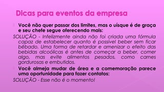  Você não quer passar dos limites, mas o uísque é de graça
e seu chefe segue oferecendo mais:
SOLUÇÃO - Infelizmente ainda não foi criada uma fórmula
capaz de estabelecer quanto é possível beber sem ficar
bêbado. Uma forma de retardar e amenizar o efeito das
bebidas alcoólicas é antes de começar a beber, comer
algo, mas evite alimentos pesados, como carnes
gordurosas e embutidos.
 Você almeja mudar de área e a comemoração parece
uma oportunidade para fazer contatos:
SOLUÇÃO - Esse não é o momento!
 