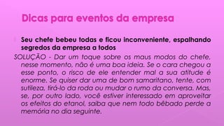  Seu chefe bebeu todas e ficou inconveniente, espalhando
segredos da empresa a todos
SOLUÇÃO - Dar um toque sobre os maus modos do chefe,
nesse momento, não é uma boa ideia. Se o cara chegou a
esse ponto, o risco de ele entender mal a sua atitude é
enorme. Se quiser dar uma de bom samaritano, tente, com
sutileza, tirá-lo da roda ou mudar o rumo da conversa. Mas,
se, por outro lado, você estiver interessado em aproveitar
os efeitos do etanol, saiba que nem todo bêbado perde a
memória no dia seguinte. 
 