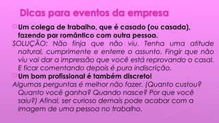  Um colega de trabalho, que é casado (ou casada),
fazendo par romântico com outra pessoa.
SOLUÇÃO: Não finja que não viu. Tenha uma atitude
natural, cumprimente e enterre o assunto. Fingir que não
viu vai dar a impressão que você está reprovando o casal.
E ficar comentando depois é pura indiscrição. 
 Um bom profissional é também discreto!
Algumas perguntas é melhor não fazer. (Quanto custou?
Quanto você ganha? Quando nasce? Por que você
saiu?) Afinal, ser curioso demais pode acabar com a
imagem de uma pessoa no trabalho.
 